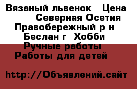 Вязаный львенок › Цена ­ 450 - Северная Осетия, Правобережный р-н, Беслан г. Хобби. Ручные работы » Работы для детей   